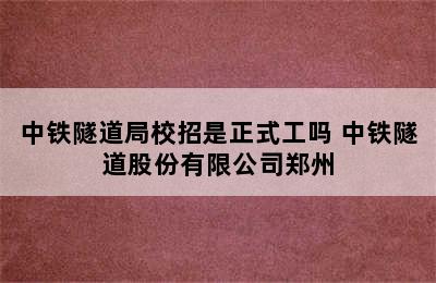 中铁隧道局校招是正式工吗 中铁隧道股份有限公司郑州